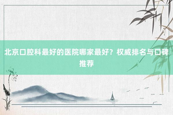 北京口腔科最好的医院哪家最好？权威排名与口碑推荐
