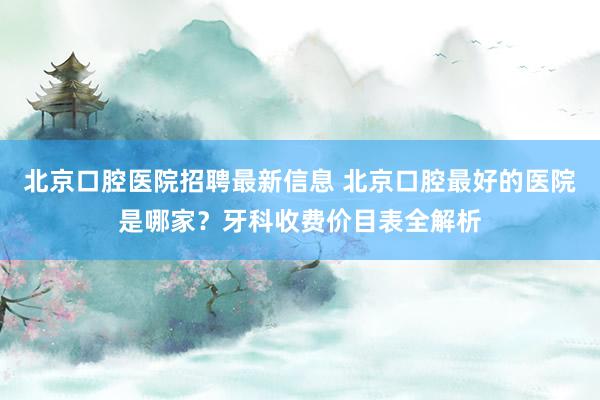 北京口腔医院招聘最新信息 北京口腔最好的医院是哪家？牙科收费价目表全解析