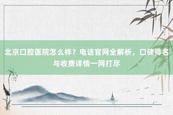 北京口腔医院怎么样？电话官网全解析，口碑排名与收费详情一网打尽