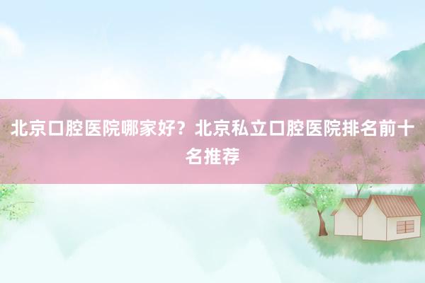 北京口腔医院哪家好？北京私立口腔医院排名前十名推荐