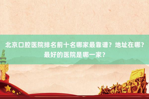 北京口腔医院排名前十名哪家最靠谱？地址在哪？最好的医院是哪一家？