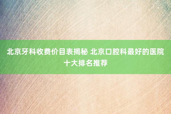 北京牙科收费价目表揭秘 北京口腔科最好的医院十大排名推荐