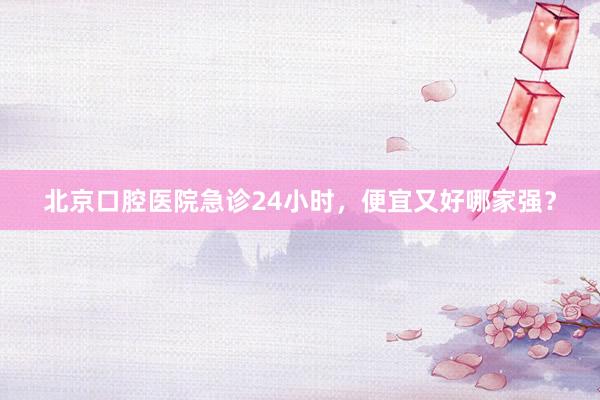 北京口腔医院急诊24小时，便宜又好哪家强？