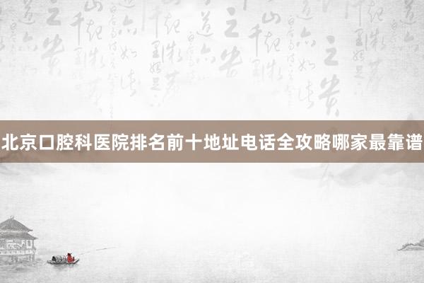 北京口腔科医院排名前十地址电话全攻略哪家最靠谱