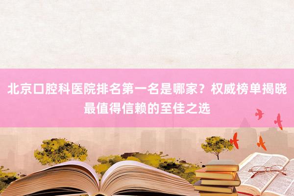 北京口腔科医院排名第一名是哪家？权威榜单揭晓最值得信赖的至佳之选