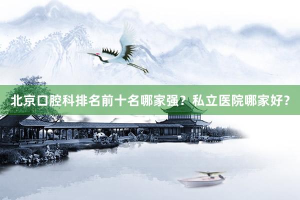北京口腔科排名前十名哪家强？私立医院哪家好？