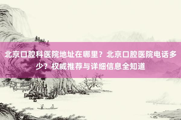 北京口腔科医院地址在哪里？北京口腔医院电话多少？权威推荐与详细信息全知道
