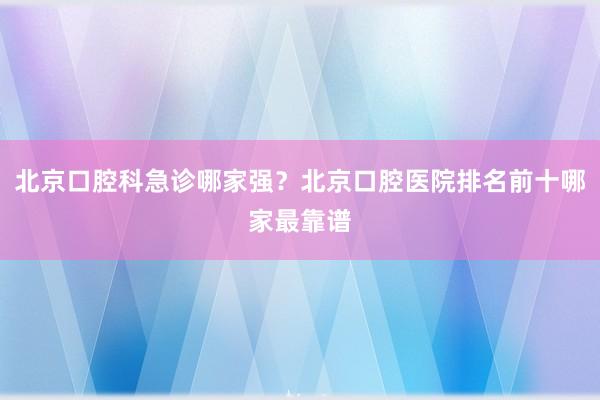 北京口腔科急诊哪家强？北京口腔医院排名前十哪家最靠谱