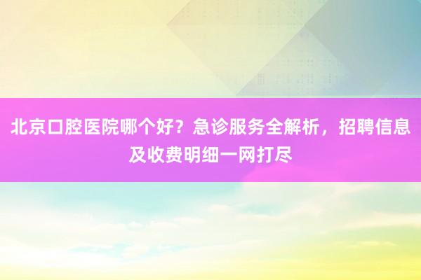 北京口腔医院哪个好？急诊服务全解析，招聘信息及收费明细一网打尽