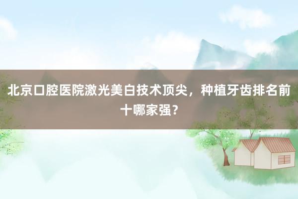 北京口腔医院激光美白技术顶尖，种植牙齿排名前十哪家强？