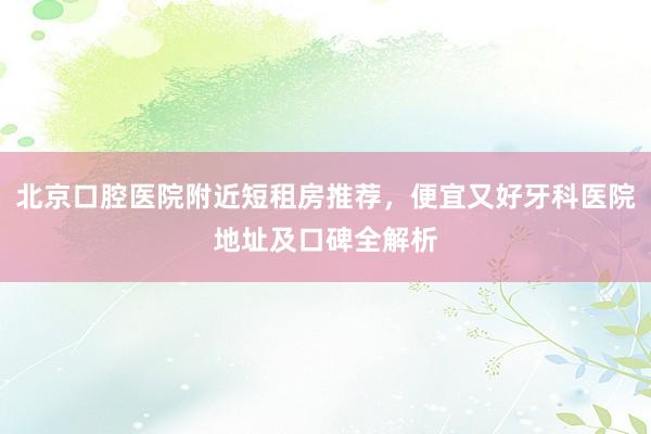 北京口腔医院附近短租房推荐，便宜又好牙科医院地址及口碑全解析