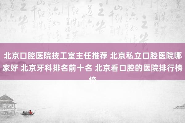 北京口腔医院技工室主任推荐 北京私立口腔医院哪家好 北京牙科排名前十名 北京看口腔的医院排行榜