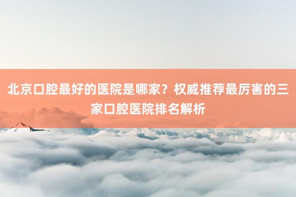 北京口腔最好的医院是哪家？权威推荐最厉害的三家口腔医院排名解析