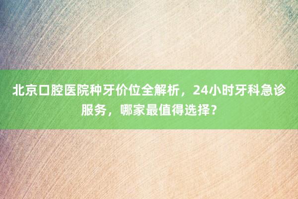 北京口腔医院种牙价位全解析，24小时牙科急诊服务，哪家最值得选择？