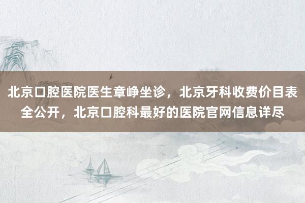 北京口腔医院医生章峥坐诊，北京牙科收费价目表全公开，北京口腔科最好的医院官网信息详尽
