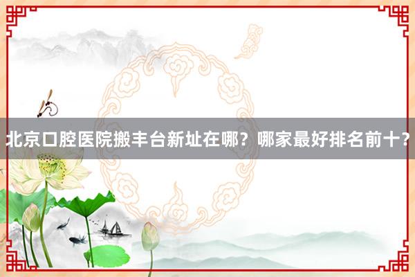 北京口腔医院搬丰台新址在哪？哪家最好排名前十？