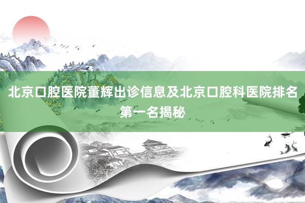 北京口腔医院董辉出诊信息及北京口腔科医院排名第一名揭秘