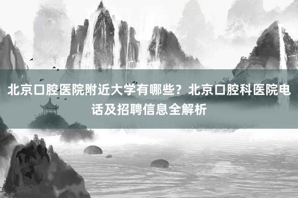 北京口腔医院附近大学有哪些？北京口腔科医院电话及招聘信息全解析