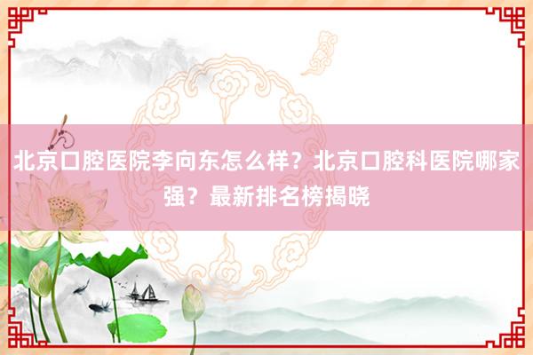 北京口腔医院李向东怎么样？北京口腔科医院哪家强？最新排名榜揭晓