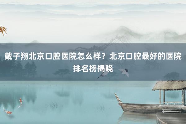戴子翔北京口腔医院怎么样？北京口腔最好的医院排名榜揭晓