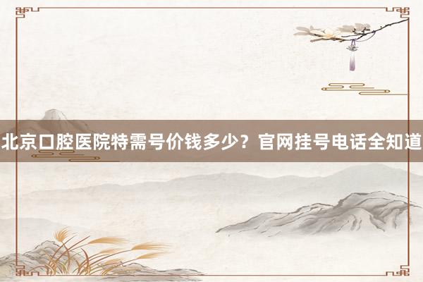 北京口腔医院特需号价钱多少？官网挂号电话全知道