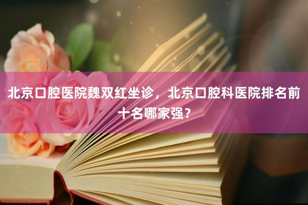 北京口腔医院魏双红坐诊，北京口腔科医院排名前十名哪家强？