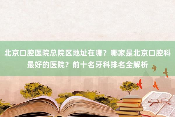 北京口腔医院总院区地址在哪？哪家是北京口腔科最好的医院？前十名牙科排名全解析