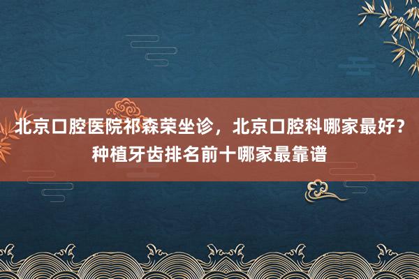 北京口腔医院祁森荣坐诊，北京口腔科哪家最好？种植牙齿排名前十哪家最靠谱
