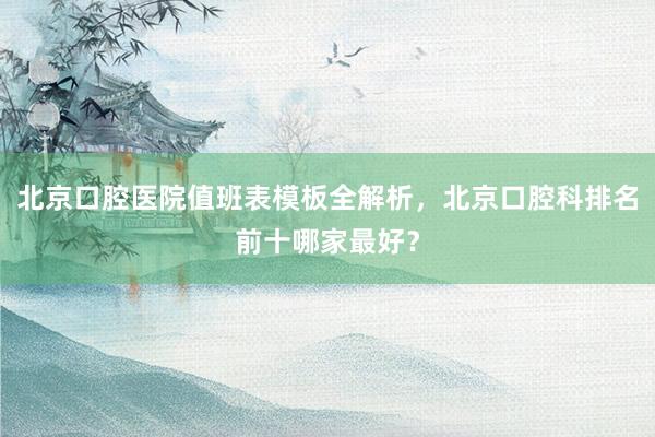 北京口腔医院值班表模板全解析，北京口腔科排名前十哪家最好？