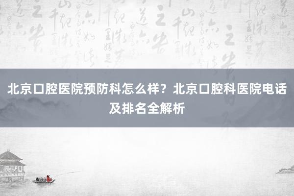 北京口腔医院预防科怎么样？北京口腔科医院电话及排名全解析