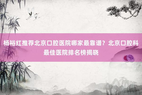 杨裕红推荐北京口腔医院哪家最靠谱？北京口腔科最佳医院排名榜揭晓