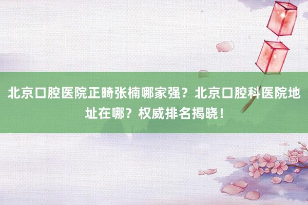 北京口腔医院正畸张楠哪家强？北京口腔科医院地址在哪？权威排名揭晓！