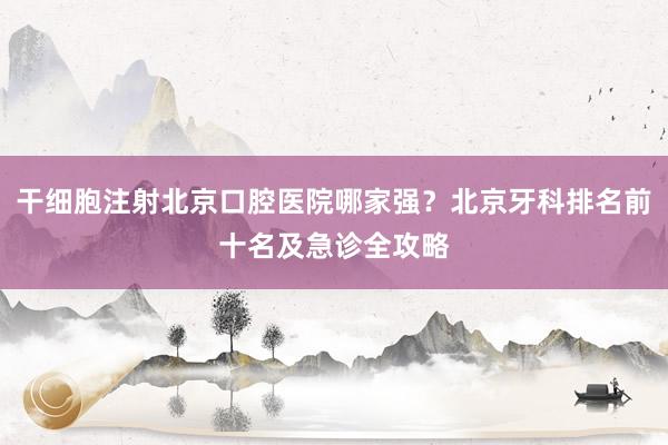 干细胞注射北京口腔医院哪家强？北京牙科排名前十名及急诊全攻略