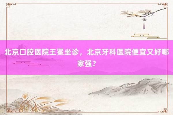 北京口腔医院王冕坐诊，北京牙科医院便宜又好哪家强？