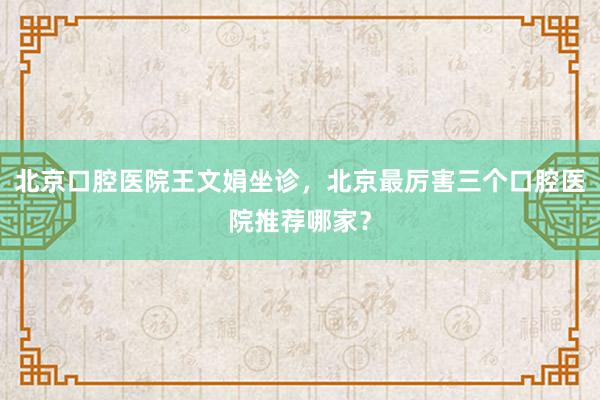 北京口腔医院王文娟坐诊，北京最厉害三个口腔医院推荐哪家？