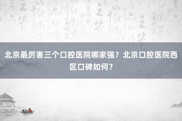 北京最厉害三个口腔医院哪家强？北京口腔医院西区口碑如何？