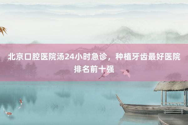 北京口腔医院汤24小时急诊，种植牙齿最好医院排名前十强