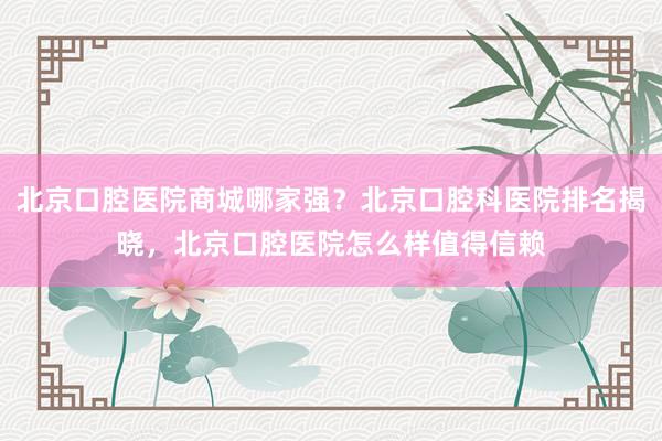 北京口腔医院商城哪家强？北京口腔科医院排名揭晓，北京口腔医院怎么样值得信赖