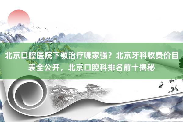 北京口腔医院下颚治疗哪家强？北京牙科收费价目表全公开，北京口腔科排名前十揭秘