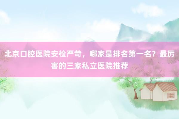 北京口腔医院安检严苛，哪家是排名第一名？最厉害的三家私立医院推荐