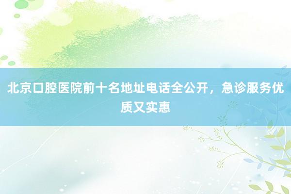 北京口腔医院前十名地址电话全公开，急诊服务优质又实惠