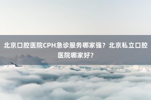 北京口腔医院CPH急诊服务哪家强？北京私立口腔医院哪家好？