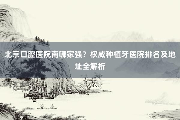 北京口腔医院南哪家强？权威种植牙医院排名及地址全解析