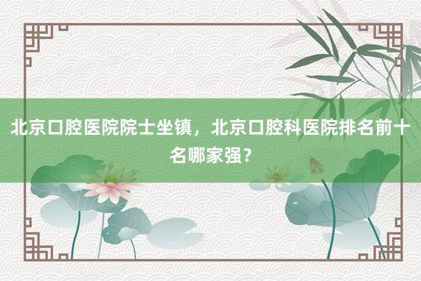 北京口腔医院院士坐镇，北京口腔科医院排名前十名哪家强？