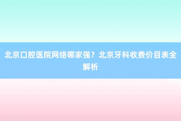 北京口腔医院网络哪家强？北京牙科收费价目表全解析