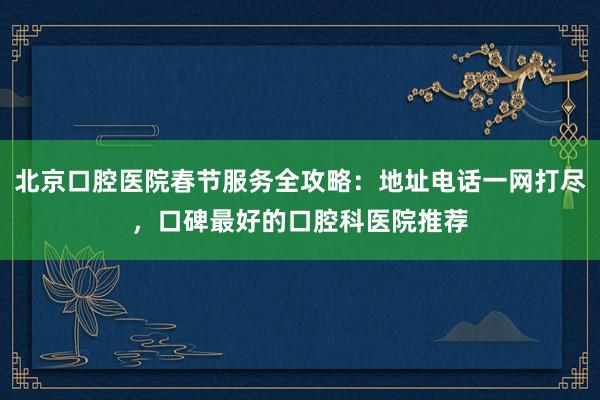北京口腔医院春节服务全攻略：地址电话一网打尽，口碑最好的口腔科医院推荐