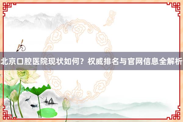 北京口腔医院现状如何？权威排名与官网信息全解析