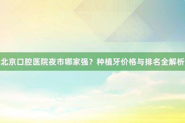 北京口腔医院夜市哪家强？种植牙价格与排名全解析