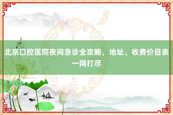 北京口腔医院夜间急诊全攻略，地址、收费价目表一网打尽