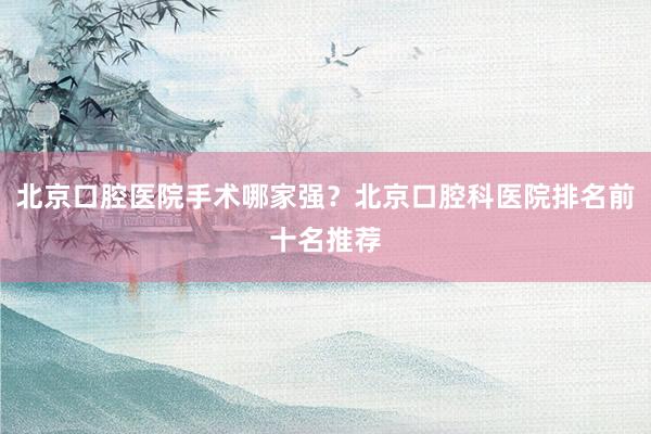 北京口腔医院手术哪家强？北京口腔科医院排名前十名推荐